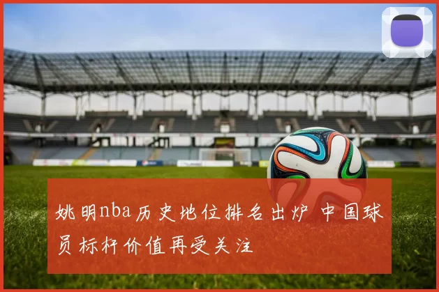 姚明nba历史地位排名出炉 中国球员标杆价值再受关注