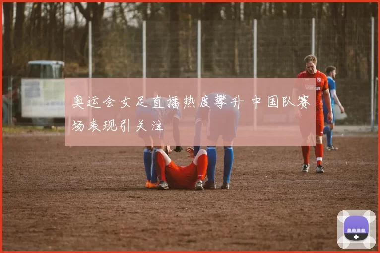 奥运会女足直播热度攀升 中国队赛场表现引关注