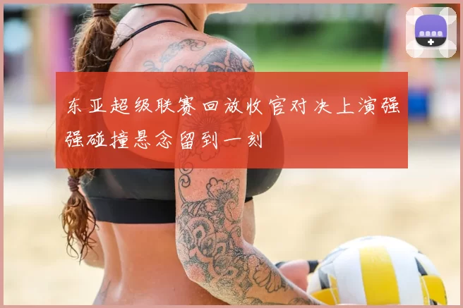 东亚超级联赛回放收官对决上演强强碰撞悬念留到一刻