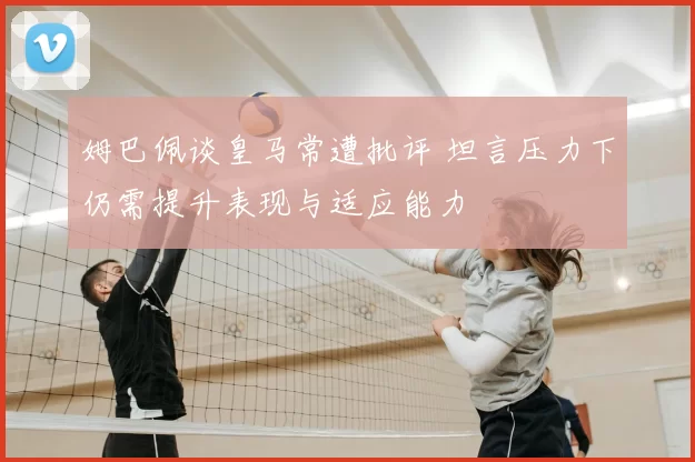 姆巴佩谈皇马常遭批评 坦言压力下仍需提升表现与适应能力
