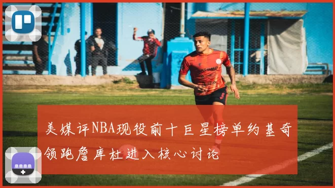 美媒评NBA现役前十巨星榜单约基奇领跑詹库杜进入核心讨论