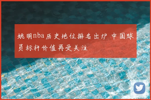 姚明nba历史地位排名出炉 中国球员标杆价值再受关注