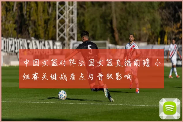 中国女篮对阵法国女篮直播前瞻 小组赛关键战看点与晋级影响