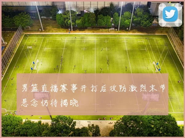 男篮直播赛事开打后攻防激烈末节悬念仍待揭晓