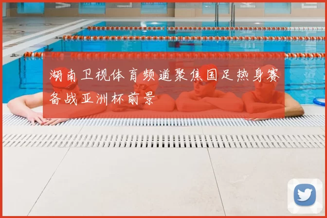 湖南卫视体育频道聚焦国足热身赛备战亚洲杯前景