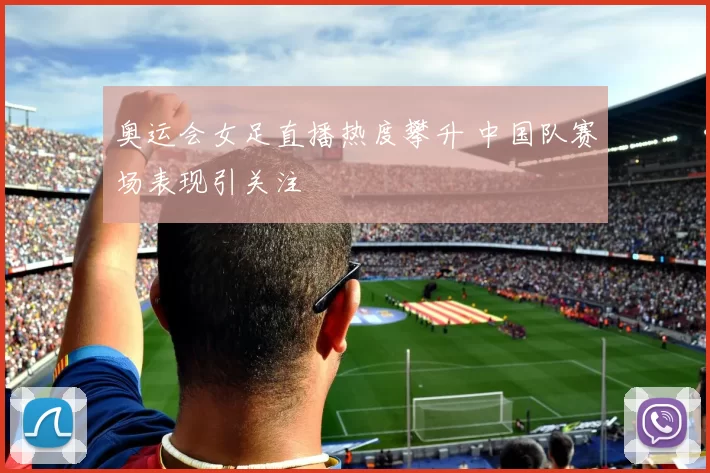 奥运会女足直播热度攀升 中国队赛场表现引关注