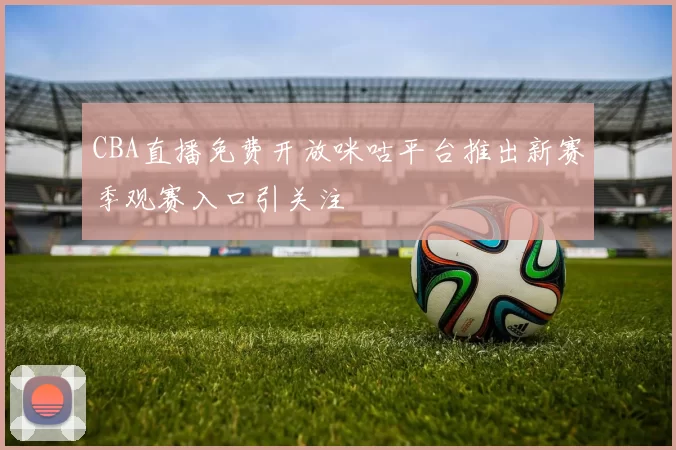 CBA直播免费开放咪咕平台推出新赛季观赛入口引关注