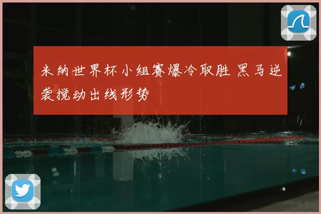 米纳世界杯小组赛爆冷取胜 黑马逆袭搅动出线形势