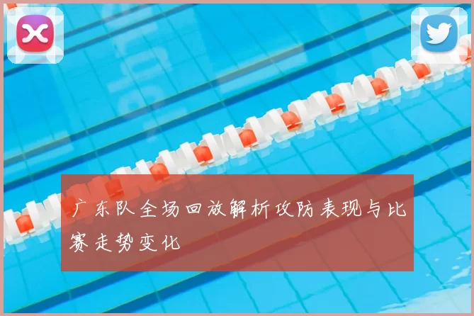 广东队全场回放解析攻防表现与比赛走势变化
