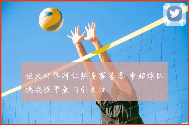 恒大对阵拜仁热身赛落幕 中超球队挑战德甲豪门引关注