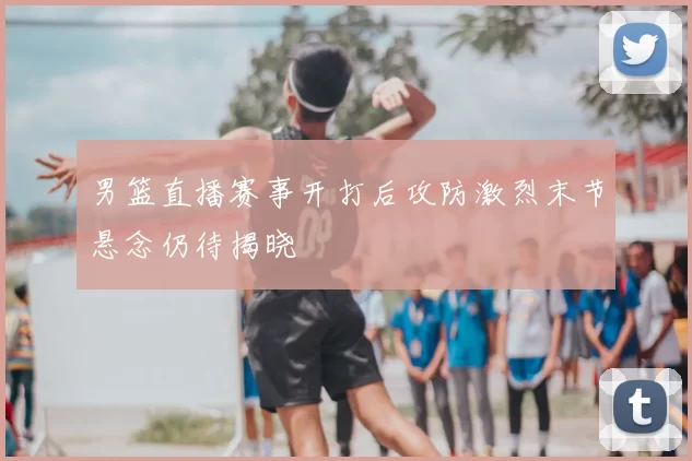 男篮直播赛事开打后攻防激烈末节悬念仍待揭晓