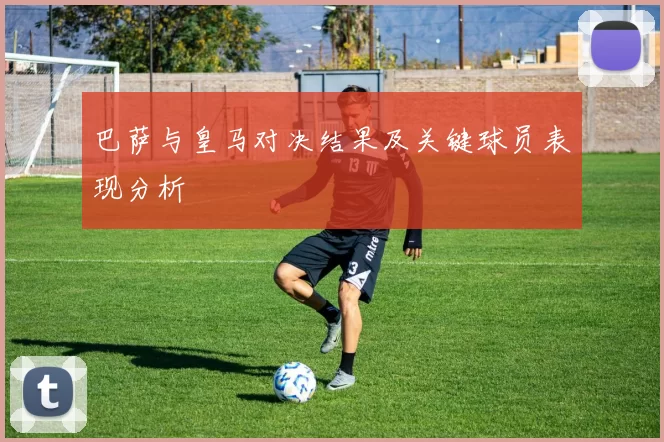 巴萨与皇马对决结果及关键球员表现分析
