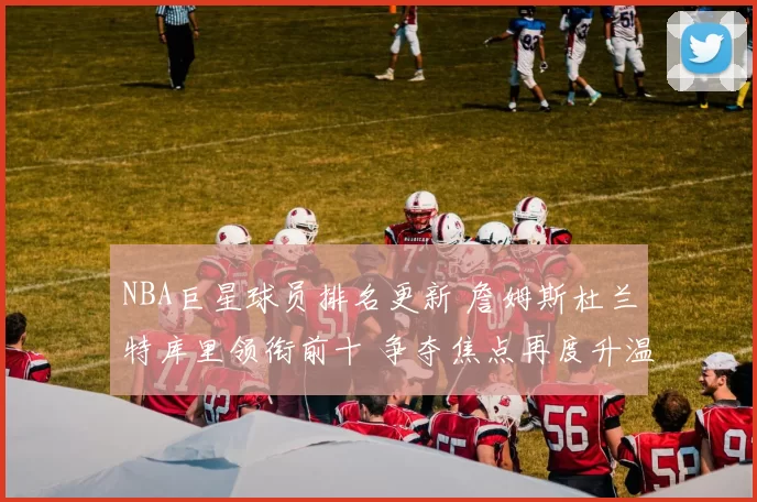 NBA巨星球员排名更新 詹姆斯杜兰特库里领衔前十 争夺焦点再度升温