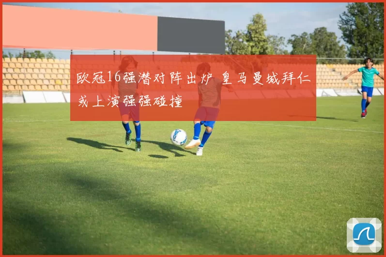 欧冠16强潜对阵出炉 皇马曼城拜仁或上演强强碰撞