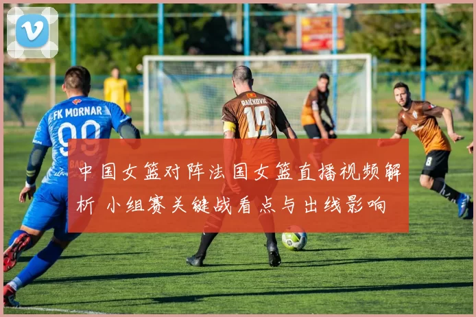 中国女篮对阵法国女篮直播视频解析 小组赛关键战看点与出线影响