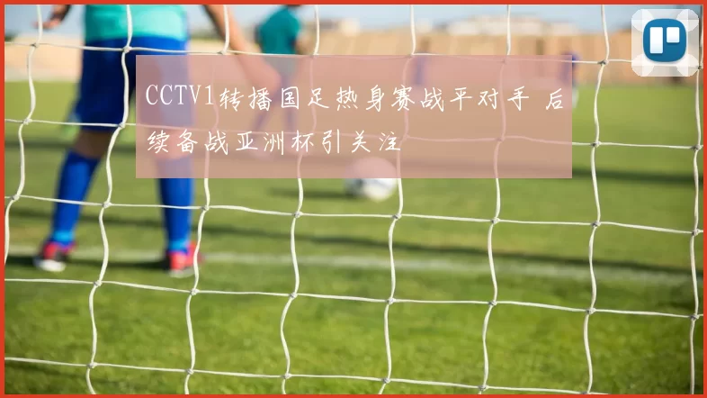 CCTV1转播国足热身赛战平对手 后续备战亚洲杯引关注
