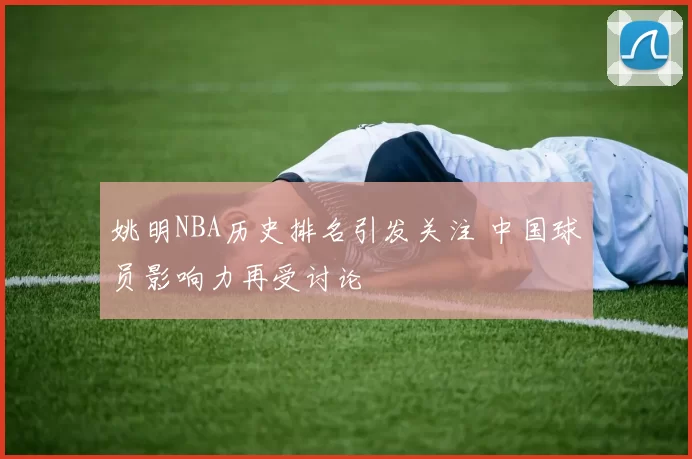 姚明NBA历史排名引发关注 中国球员影响力再受讨论