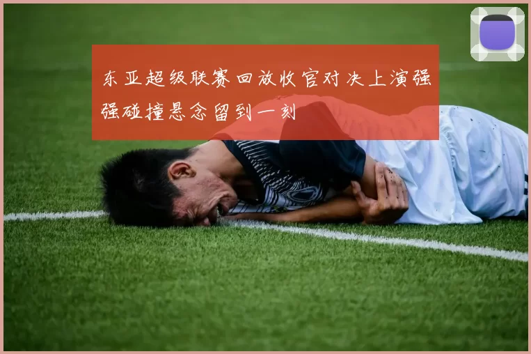 东亚超级联赛回放收官对决上演强强碰撞悬念留到一刻