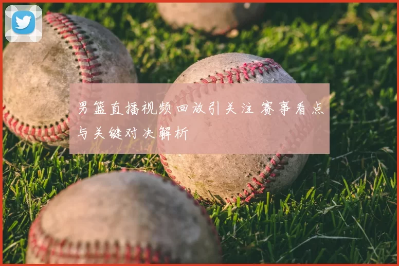 男篮直播视频回放引关注 赛事看点与关键对决解析