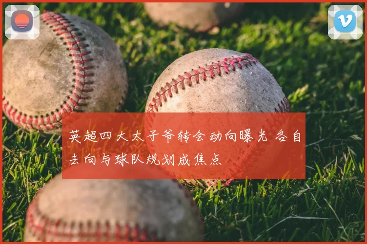 英超四大太子爷转会动向曝光 各自去向与球队规划成焦点
