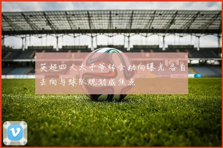 英超四大太子爷转会动向曝光 各自去向与球队规划成焦点